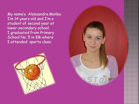 My name’s Aleksandra Mońko. I’m 14 years old and I’m a student of second year at lower secondary school. I graduated from Primary School No. 5 in Ełk where.