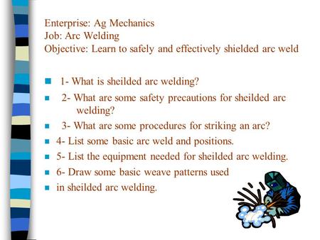 Enterprise: Ag Mechanics Job: Arc Welding Objective: Learn to safely and effectively shielded arc weld n 1- What is sheilded arc welding? n 2- What are.