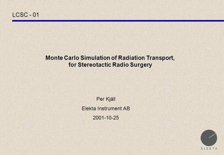 LCSC - 01 Monte Carlo Simulation of Radiation Transport, for Stereotactic Radio Surgery Per Kjäll Elekta Instrument AB 2001-10-25.