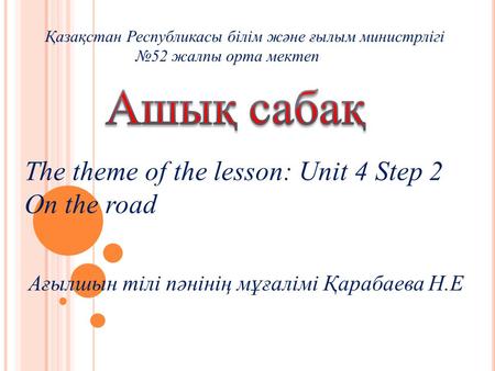The theme of the lesson: Unit 4 Step 2 On the road Қазақстан Республикасы білім және ғылым министрлігі №52 жалпы орта мектеп Ағылшын тілі пәнінің мұғалімі.