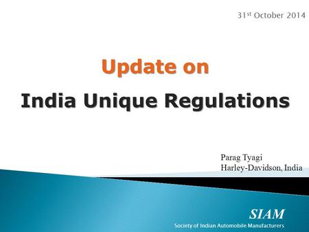 SIAM Society of Indian Automobile Manufacturers 31 st October 2014 Update on India Unique Regulations Parag Tyagi Harley-Davidson, India.