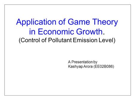Application of Game Theory in Economic Growth. (Control of Pollutant Emission Level) A Presentation by Kashyap Arora (EE02B086)
