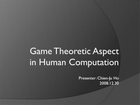 Game Theoretic Aspect in Human Computation Presenter: Chien-Ju Ho 2008.12.30.