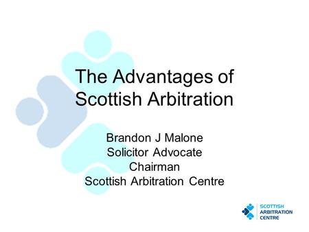 The Advantages of Scottish Arbitration Brandon J Malone Solicitor Advocate Chairman Scottish Arbitration Centre.