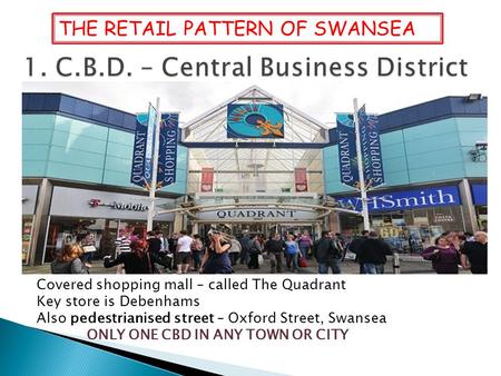 Covered shopping mall – called The Quadrant Key store is Debenhams Also pedestrianised street – Oxford Street, Swansea ONLY ONE CBD IN ANY TOWN OR CITY.