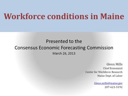 Workforce conditions in Maine Presented to the Consensus Economic Forecasting Commission March 26, 2013 Glenn Mills Chief Economist Center for Workforce.