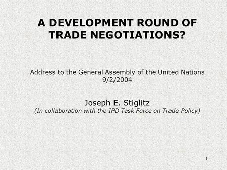 1 A DEVELOPMENT ROUND OF TRADE NEGOTIATIONS? Address to the General Assembly of the United Nations 9/2/2004 Joseph E. Stiglitz (In collaboration with the.
