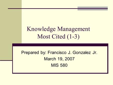 Knowledge Management Most Cited (1-3) Prepared by: Francisco J. Gonzalez Jr. March 19, 2007 MIS 580.