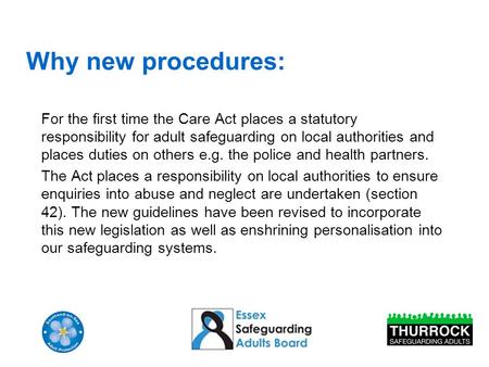 Why new procedures: For the first time the Care Act places a statutory responsibility for adult safeguarding on local authorities and places duties on.