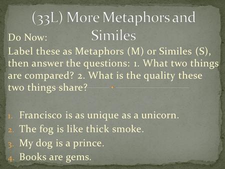 Do Now: Label these as Metaphors (M) or Similes (S), then answer the questions: 1. What two things are compared? 2. What is the quality these two things.
