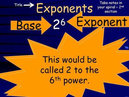 Exponents 2626 Base Exponent The exponent is sometimes referred to as the power. Take notes in your spiral – 2 nd section This would be called 2 to the.