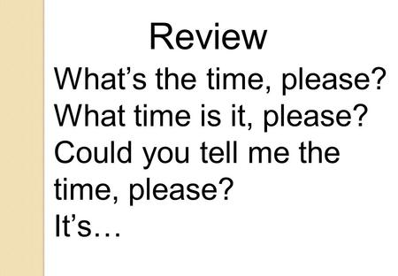 What’s the time, please? What time is it, please? Could you tell me the time, please? It’s… Review.
