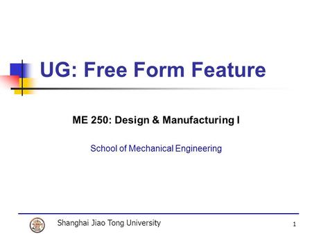 Shanghai Jiao Tong University 1 UG: Free Form Feature ME 250: Design & Manufacturing I School of Mechanical Engineering.
