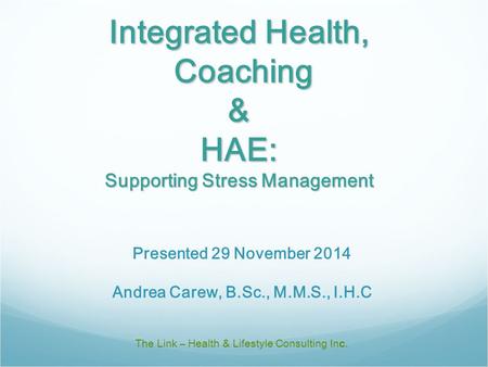 Integrated Health, Coaching & HAE: Supporting Stress Management The Link – Health & Lifestyle Consulting Inc. Presented 29 November 2014 Andrea Carew,