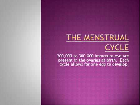200,000 to 300,000 immature ova are present in the ovaries at birth. Each cycle allows for one egg to develop.