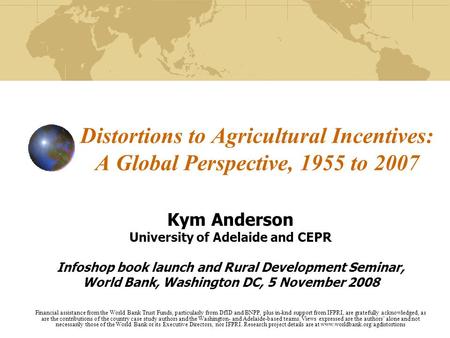 Distortions to Agricultural Incentives: A Global Perspective, 1955 to 2007 Kym Anderson University of Adelaide and CEPR Infoshop book launch and Rural.
