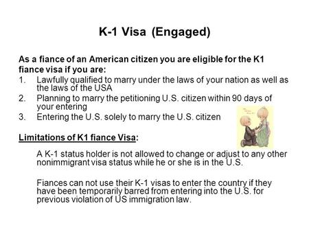 K-1 Visa (Engaged) As a fiance of an American citizen you are eligible for the K1 fiance visa if you are: 1.Lawfully qualified to marry under the laws.