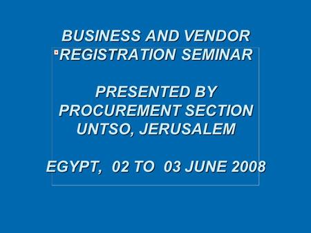 BUSINESS AND VENDOR REGISTRATION SEMINAR PRESENTED BY PROCUREMENT SECTION UNTSO, JERUSALEM EGYPT, 02 TO 03 JUNE 2008 BUSINESS AND VENDOR REGISTRATION SEMINAR.