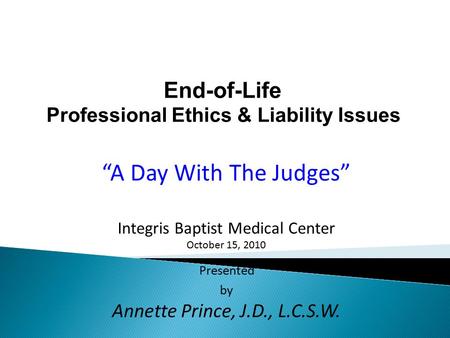 End-of-Life Professional Ethics & Liability Issues “A Day With The Judges” Integris Baptist Medical Center October 15, 2010 Presented by Annette Prince,