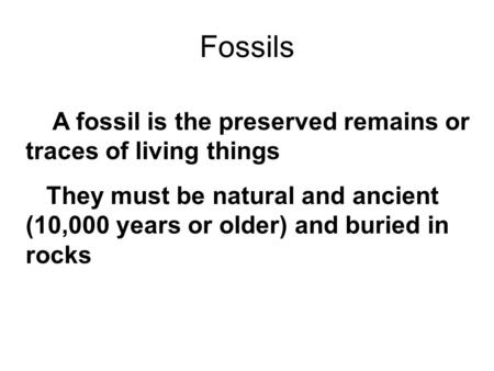 Fossils A fossil is the preserved remains or traces of living things They must be natural and ancient (10,000 years or older) and buried in rocks.