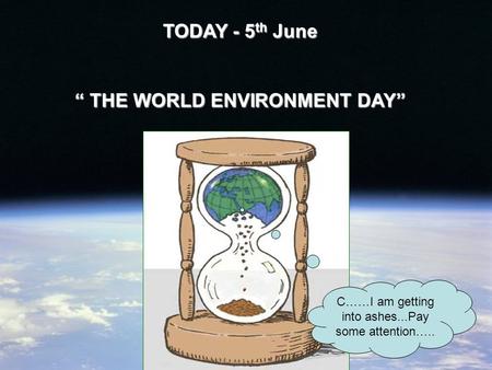 TODAY - 5 th June “ THE WORLD ENVIRONMENT DAY” C……I am getting into ashes...Pay some attention…..