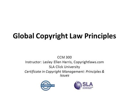Global Copyright Law Principles CCM 300 Instructor: Lesley Ellen Harris, Copyrightlaws.com SLA Click University Certificate in Copyright Management: Principles.