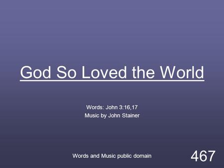 God So Loved the World Words: John 3:16,17 Music by John Stainer Words and Music public domain 467.