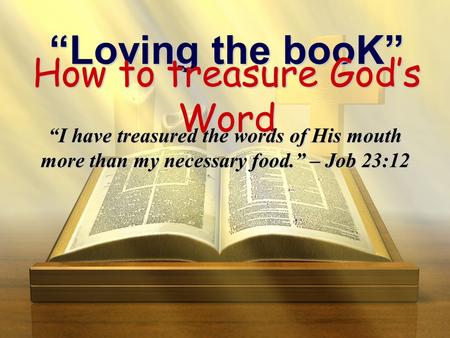“Loving the booK” How to treasure God’s Word “I have treasured the words of His mouth more than my necessary food.” – Job 23:12.