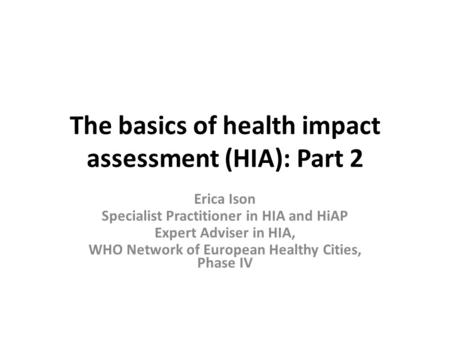 The basics of health impact assessment (HIA): Part 2 Erica Ison Specialist Practitioner in HIA and HiAP Expert Adviser in HIA, WHO Network of European.