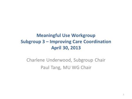 Meaningful Use Workgroup Subgroup 3 – Improving Care Coordination April 30, 2013 Charlene Underwood, Subgroup Chair Paul Tang, MU WG Chair 1.