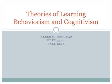 ALBERTO ESCOBAR EDTC 3320 FALL 2013 Theories of Learning Behaviorism and Cognitivism.