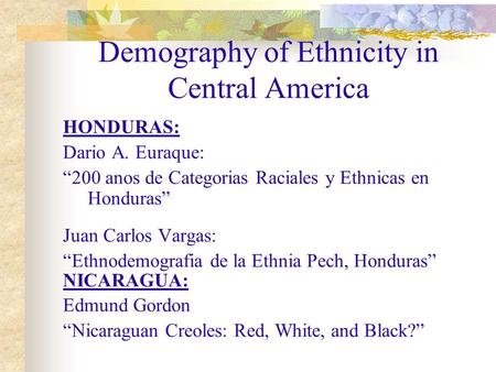 Demography of Ethnicity in Central America HONDURAS: Dario A. Euraque: “200 anos de Categorias Raciales y Ethnicas en Honduras” Juan Carlos Vargas: “Ethnodemografia.