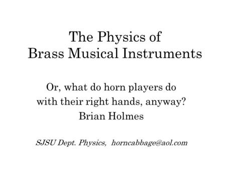 The Physics of Brass Musical Instruments Or, what do horn players do with their right hands, anyway? Brian Holmes SJSU Dept. Physics,