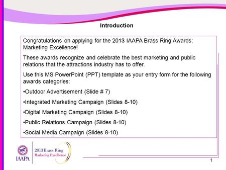 1 Introduction Congratulations on applying for the 2013 IAAPA Brass Ring Awards: Marketing Excellence! These awards recognize and celebrate the best marketing.