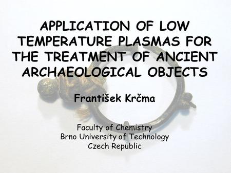 APPLICATION OF LOW TEMPERATURE PLASMAS FOR THE TREATMENT OF ANCIENT ARCHAEOLOGICAL OBJECTS František Krčma Faculty of Chemistry Brno University of Technology.