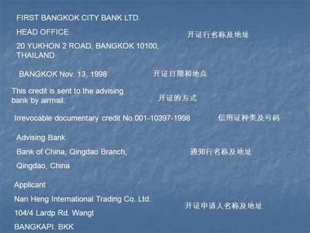 FIRST BANGKOK CITY BANK LTD. HEAD OFFICE 20 YUKHON 2 ROAD, BANGKOK 10100, THAILAND 开证行名称及地址 BANGKOK Nov. 13, 1998 开证日期和地点 This credit is sent to the advising.