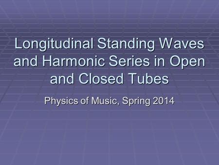 Longitudinal Standing Waves and Harmonic Series in Open and Closed Tubes Physics of Music, Spring 2014.