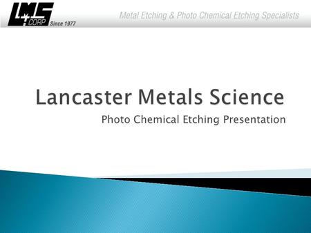 Photo Chemical Etching Presentation.  Since 1977, Lancaster Metals Science Corporation has met industries' need for precision metal parts and components.