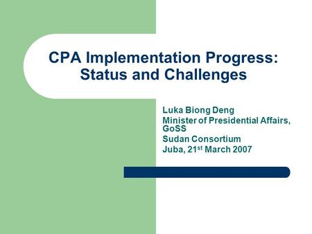 CPA Implementation Progress: Status and Challenges Luka Biong Deng Minister of Presidential Affairs, GoSS Sudan Consortium Juba, 21 st March 2007.