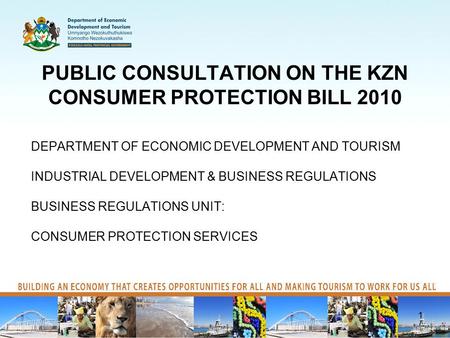 PUBLIC CONSULTATION ON THE KZN CONSUMER PROTECTION BILL 2010 DEPARTMENT OF ECONOMIC DEVELOPMENT AND TOURISM INDUSTRIAL DEVELOPMENT & BUSINESS REGULATIONS.