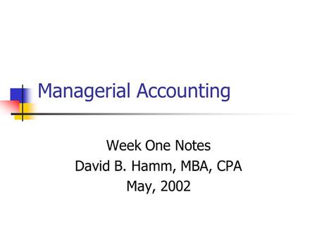 Managerial Accounting Week One Notes David B. Hamm, MBA, CPA May, 2002.