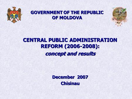 GOVERNMENT OF THE REPUBLIC OF MOLDOVA CENTRAL PUBLIC ADMINISTRATION REFORM (2006-2008): concept and results December 2007 Chisinau.