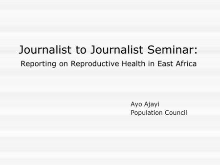 Journalist to Journalist Seminar: Reporting on Reproductive Health in East Africa Ayo Ajayi Population Council.