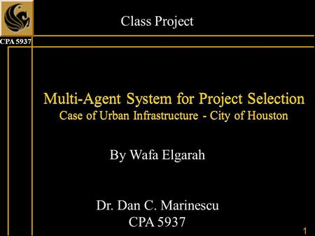 1 CPA 5937 Multi-Agent System for Project Selection Case of Urban Infrastructure - City of Houston By Wafa Elgarah Dr. Dan C. Marinescu CPA 5937 Class.