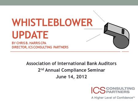 WHISTLEBLOWER UPDATE BY CHRIS B. HARRIS CPA DIRECTOR, ICS CONSULTING PARTNERS Association of International Bank Auditors 2 nd Annual Compliance Seminar.