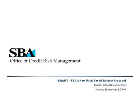 Office of Credit Risk Management SMART - SBA’s New Risk Based Review Protocol Build Northeast Conference Monday September 8, 2014.