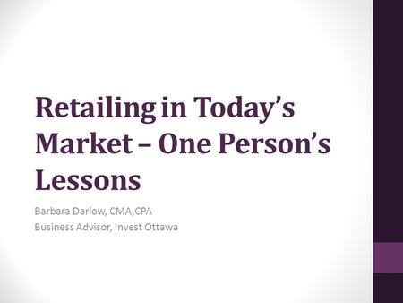 Retailing in Today’s Market – One Person’s Lessons Barbara Darlow, CMA,CPA Business Advisor, Invest Ottawa.