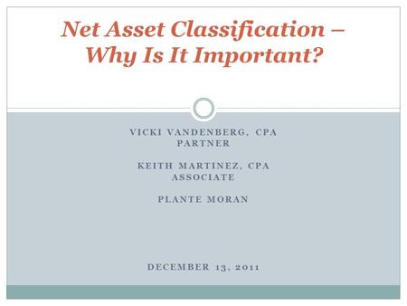 VICKI VANDENBERG, CPA PARTNER KEITH MARTINEZ, CPA ASSOCIATE PLANTE MORAN DECEMBER 13, 2011 Net Asset Classification – Why Is It Important?