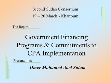 Government Financing Programs & Commitments to CPA Implementation Second Sudan Consortium Omer Mohamed Abel Salam 19 – 20 March - Khartoum The Report: