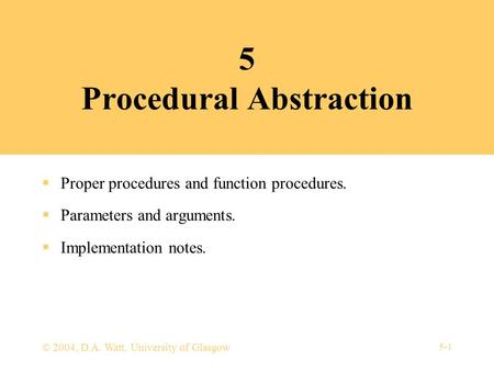 5-1 © 2004, D.A. Watt, University of Glasgow 5 Procedural Abstraction  Proper procedures and function procedures.  Parameters and arguments.  Implementation.
